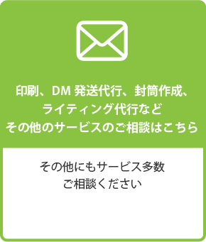 印刷、DM 発送代行、封筒作成、ライティング代行など　その他サービスのご相談はこちら　その他にもサービス多数　ご相談ください